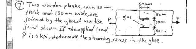 ALTE
Two wooden planks, each 20 mm.
thick and 150 mm wide, are
joined by the glued mortise P
joint shown. If the applied load
P is 5 kN, determine the shearing stress in the glue.
glue.
40mm
50
*
50mm
Som
P