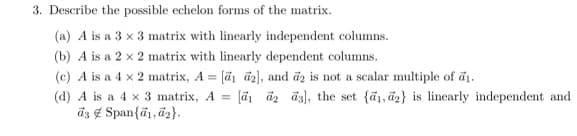 3. Describe the possible echelon forms of the matrix.
(a) A is a 3 x 3 matrix with linearly independent columns.
(b) A is a 2 x 2 matrix with linearly dependent columns.
(c) A is a 4 x 2 matrix, A = [a1 a2], and a2 is not a scalar multiple of ₁.
(d) A is a 4 x 3 matrix, A = [1 a2 a3], the set {1,2} is linearly independent and
as Span(a, d2}.