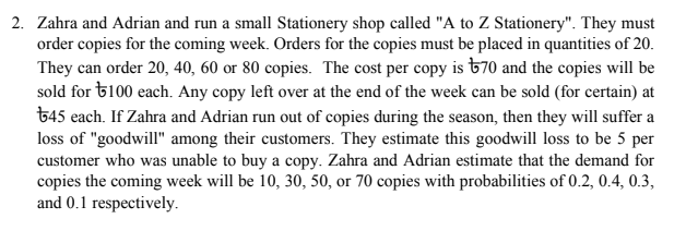 2. Zahra and Adrian and run a small Stationery shop called "A to Z Stationery". They must
order copies for the coming week. Orders for the copies must be placed in quantities of 20.
They can order 20, 40, 60 or 80 copies. The cost per copy is &70 and the copies will be
sold for 6100 each. Any copy left over at the end of the week can be sold (for certain) at
645 each. If Zahra and Adrian run out of copies during the season, then they will suffer a
loss of "goodwill" among their customers. They estimate this goodwill loss to be 5 per
customer who was unable to buy a copy. Zahra and Adrian estimate that the demand for
copies the coming week will be 10, 30, 50, or 70 copies with probabilities of 0.2, 0.4, 0.3,
and 0.1 respectively.
