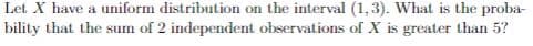 Let. X have a uniform distribution on the interval (1,3). What is the proba-
bility that the sum of 2 independent observations of X is greater than 5?
