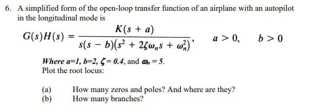 6. A simplified form of the open-loop transfer function of an airplane with an autopilot
in the longitudinal mode is
K(s + a)
G(s)H(s) =
a > 0,
b > 0
s(s - b)(s? + 2w„s + w)'
Where a=1, b=2, 5 = 0.4, and an = 5.
Plot the root locus:
(a)
(b)
How many zeros and poles? And where are they?
How many
branches?
