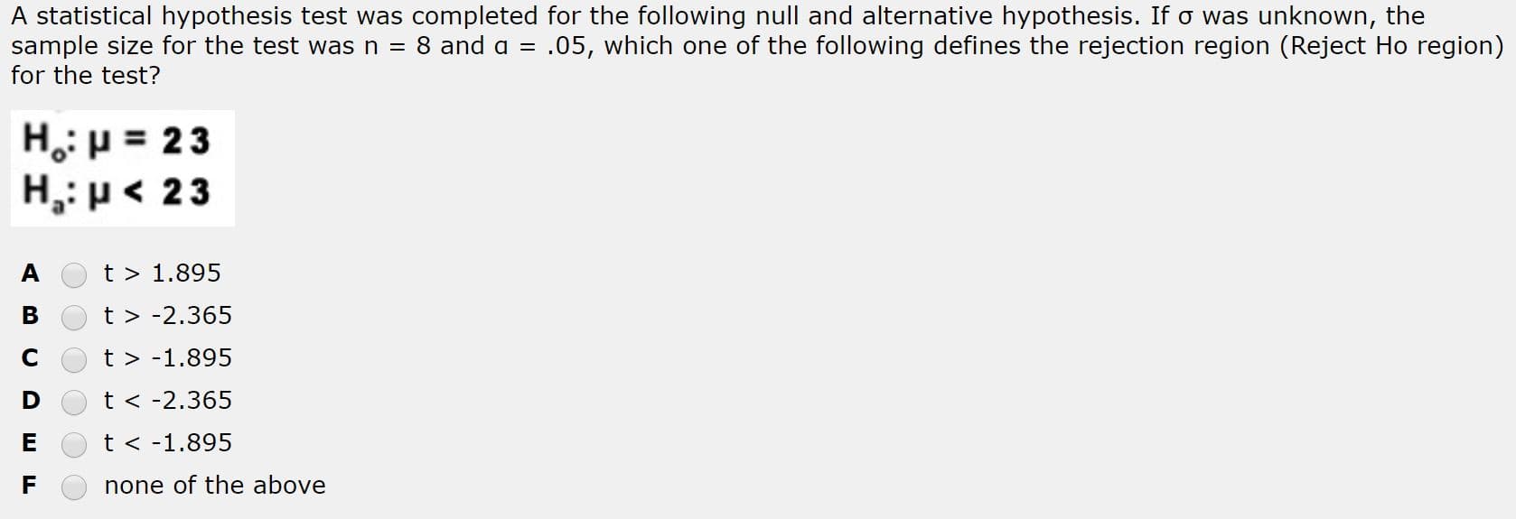 A statistical hypothesis test was completed for the following null and alternative hypothesis. If o was unknown, the
sample size for the test was n = 8 and a = .05, which one of the following defines the rejection region (Reject Ho region)
for the test?
H: p = 23
H,: p< 23
t > 1.895
t > -2.365
t > -1.895
t < -2.365
t < -1.895
none of the above
ш и
