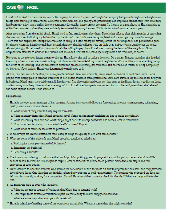 CASE
HAZEL
Hazel had worked for the same Fortns 500 company for almost 15 years. Although the company had gone through some tough times,
things were starting to turn around. Customer orders were up, and quality and productivity had improved dramatically from what they
had been only a few years earlier due to a companywide quality improvement program. So it came as a real shock to Hazel and about
400 of her coworkers when they were suddenly terminated following the new CEO's decision to downsize the company.
After recovering from the initial shock, Hazel tried to find employment elsewhere. Despite her efforts, after eight months of searching
she was no closer to finding a job than the day she started. Her funds were being depleted and she was getting more discouraged.
There was one bright spot, though: She was able to bring in a little money by mowing lawns for her neighbors. She got involved quite
by chance when she heard one neighbor remark that now that his children were on their own, nobody was around to cut the grass.
Almost jokingly, Hazel asked him how much he'd be willing to pay. Soon Hazel was mowing the lawns of five neighbors. Other
neighbors wanted her to work on their lawns, but she didn't feel that she could spare any more time from her job search.
However, as the rejection letters began to pile up, Hazel knew she had to make a decision. On a sunny Tuesday morning, she decided,
like many others in a similar situation, to go into business for herself-taking care of neighborhood lawns. She was relieved to give up
the stress of job hunting, and she was excited about the prospect of being her own boss. But she was also fearful of being completely
on her own. Nevertheless, Hazel was determined to make a go of it.
At first, business was a little alow, but once people realized Hazel was available, many asked her to take care of their lawns. Some
people were simply glad to turn the work over to her, others switched frrom professional lawn care services. By the end of her first year
in business, Hazel knew she could earn a living this way. She also performed other services such as fertilizing lawns, weeding gardens,
and trimming shrubbery. Business became so good that Hazel hired two parttime workers to assist her and, even then, she believed
she could expand further if she wanted to.
Questions
1. Hazel is the operations manager of her business. Among her responsibilities are forecasting, inventory management, scheduling.
quality assurance, and maintenance.
a. What kinds of things would likely require forecasts?
b. What inventory items does Hazel probably have? Name one inventory decision she has to make periodically.
c. What scheduling must she do? What things might occur to disrupt schedules and cause Hazel to reschedule?
d. How important is quality assurance to Hazel's business? Explain.
e. What kinds of maintenance must be performed?
2. In what ways are Hazel's customers most likely to judge the quality of her lawn care services?
3. What are some of the trade-offis that Hazel probably considered relative to:
a. Working for a company instead of for herself?
b. Expanding the business?
c. Launching a website?
4. The town is considering an ordinance that would prohibit putting grass clippings at the curb for pickup because local landfills
cannot handle the volume. What opticns might Hazel consider if the ordinance is passed? Name two advantages and two
drawbacks of each option.
5. Hazel decided to cffer the students who worked for her a bonus of $25 for ideas on how to improve the business, and they provided
several good ideas. One idea that she initially rejected now appears to hold great promise. The student who proposed the idea has
left, and is currently working for a competitor. Should Hazel send that student a check for the idea? What are the possible trade-
offt?
6. All managers have to cope with variation.
a. What are the major sources of variation that Hazel has to contend with?
b. How might these sources of variation impact Hazel's ability to match supply and demand?
c. What are some ways she can cope with variation?
7. Hazel is thinking of making some of her operations sustainable. What are some ideas she might consider?
