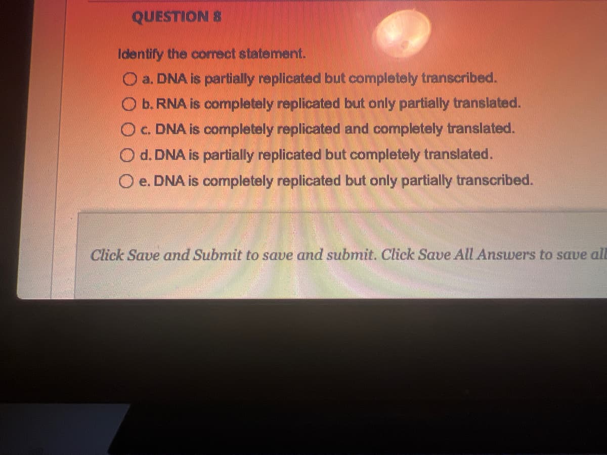 QUESTION 8
Identify the correct statement.
a. DNA is partially replicated but completely transcribed.
b. RNA is completely replicated but only partially translated.
O c. DNA is completely replicated and completely translated.
Od. DNA is partially replicated but completely translated.
O e. DNA is completely replicated but only partially transcribed.
Click Save and Submit to save and submit. Click Save All Answers to save all