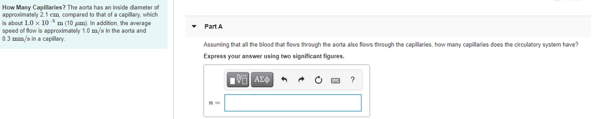 How Many Capillaries? The aorta has an inside diameter of
approximately 2.1 cm, compared to that of a capillary, which
is about 1.0 x 10
speed of flow is approximately 1.0 m/s in the aorta and
0.3 mm/s in a capillary.
m (10 um). In addition, the average
Part A
Assuming that all the blood that flows through the aorta also flows through the capillaries, how many capillaries does the circulatory system have?
Express your answer using two significant figures.
Π ΑΣφ
?
n =
