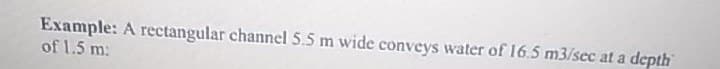Example: A rectangular channel 5.5 m wide conveys water of 16.5 m3/sec at a depth
of 1.5 m:
