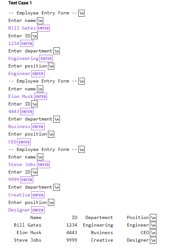 Test Case 1
-- Employee Entry Form
\n
--
Enter name \n
Bill Gates ENTER
Enter ID \n
1234 ENTER
Enter department \n
Engineering ENTER
Enter position \n
Engineer ENTER
-- Employee Entry Form
\n
Enter name \n
Elon Musk ENTER
Enter ID \n
4443 ENTER
Enter department \n
Business ENTER
Enter position \n
CEO ENTER
-- Employee Entry Form
\n
--
Enter name \n
Steve Jobs ENTER
Enter ID \n
9999 ENTER
Enter department \n
Creative ENTER
Enter position \n
Designer ENTER
Position \n
Engineer \n
CEO \n
Name
ID
Department
Bill Gates
1234 Engineering
Elon Musk
4443
Business
Steve Jobs
9999
Creative
Designer \n
