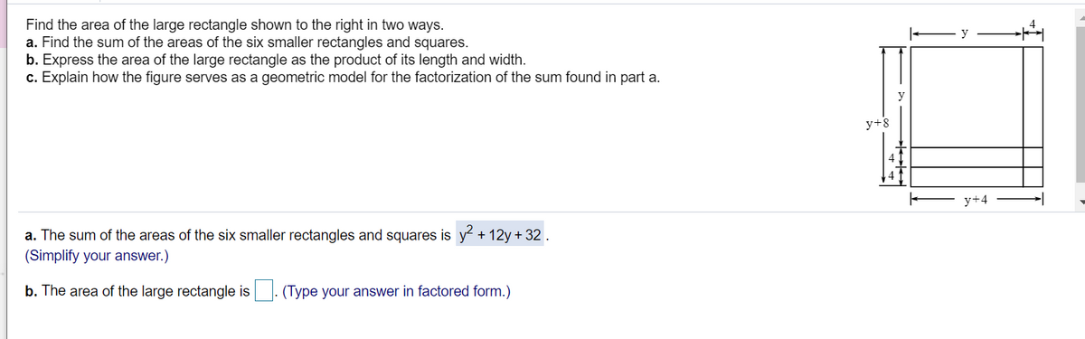 Find the area of the large rectangle shown to the right in two ways.
a. Find the sum of the areas of the six smaller rectangles and squares.
b. Express the area of the large rectangle as the product of its length and width.
c. Explain how the figure serves as a geometric model for the factorization of the sum found in part a.
y
y+8
y+4
a. The sum of the areas of the six smaller rectangles and squares is y + 12y+ 32 .
(Simplify your answer.)
b. The area of the large rectangle is. (Type your answer in factored form.)
