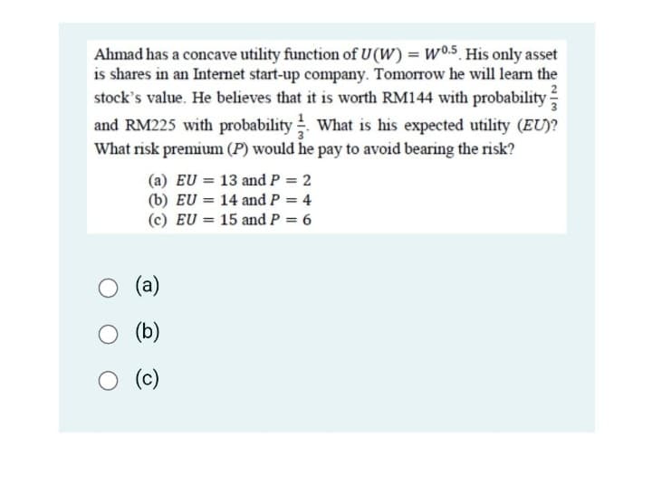 Ahmad has a concave utility function of U(W) = W0.5. His only asset
is shares in an Internet start-up company. Tomorrow he will learn the
stock's value. He believes that it is worth RM144 with probability
and RM225 with probability What is his expected utility (EU)?
What risk premium (P) would he pay to avoid bearing the risk?
(a) EU 13 and P = 2
(b) EU = 14 and P = 4
(c) EU = 15 and P = 6
(a)
(b)
O (c)