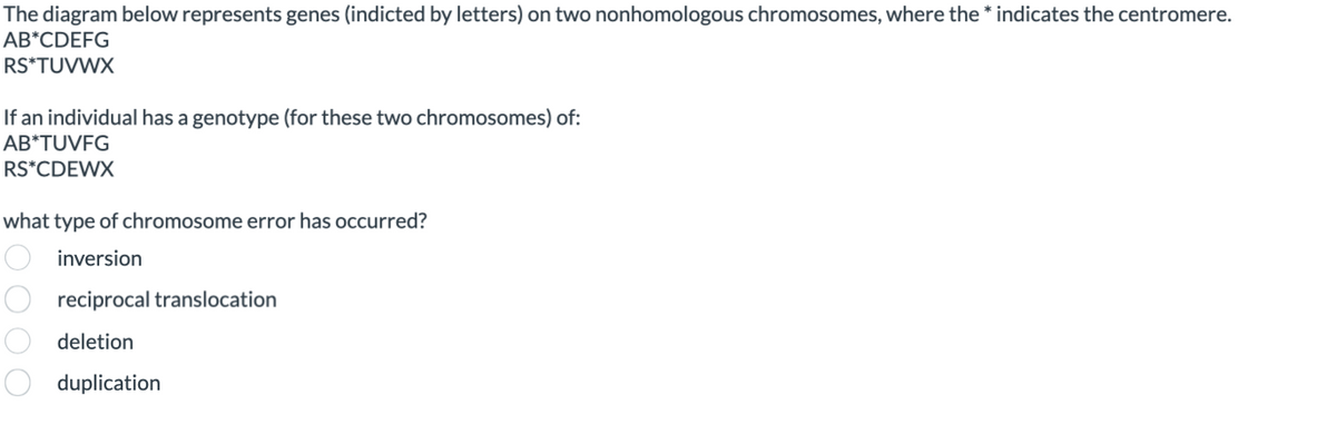 The diagram below represents genes (indicted by letters) on two nonhomologous chromosomes, where the * indicates the centromere.
AB*CDEFG
RS*TUVWX
If an individual has a genotype (for these two chromosomes) of:
AB*TUVFG
RS*CDEWX
what type of chromosome error has occurred?
inversion
reciprocal translocation
deletion
duplication
001