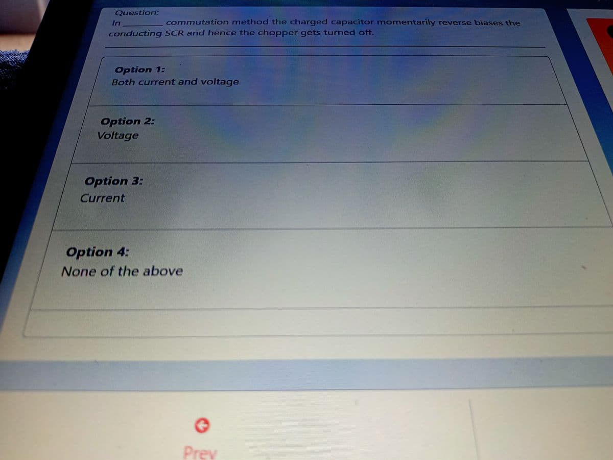 Question:
In
commutation method the charged capacitor momentarily reverse biases the
conducting SCR and hence the chopper gets turned off.
Option 1:
Both current and voltage
Option 2:
Voltage
Option 3:
Current
Option 4:
None of the above
Prev

