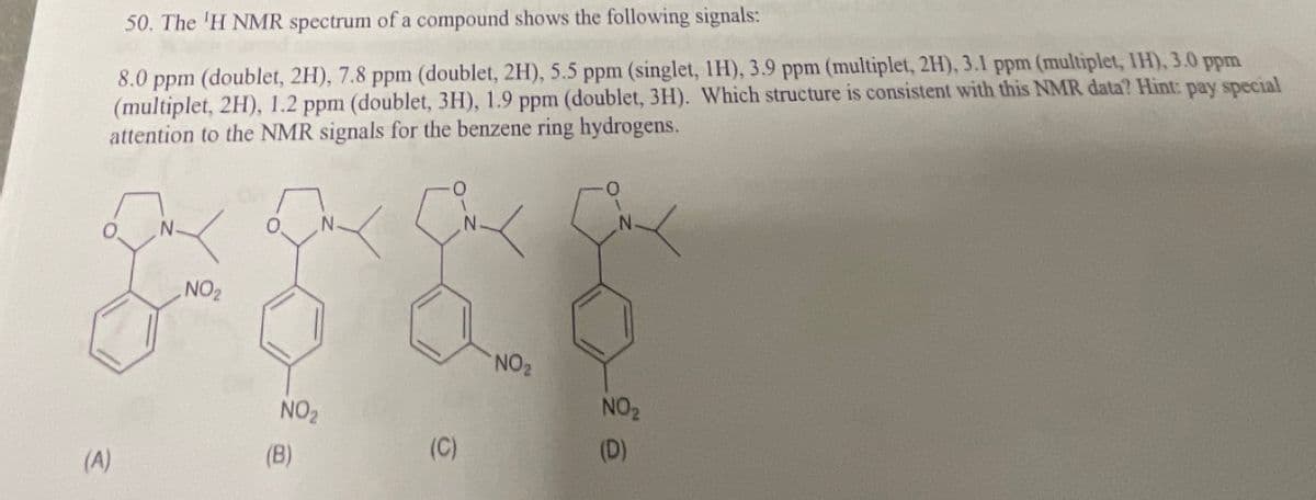 50. The 'H NMR spectrum of a compound shows the following signals:
8.0 ppm (doublet, 2H), 7.8 ppm (doublet, 2H), 5.5 ppm (singlet, 1H), 3.9 ppm (multiplet, 2H), 3.1 ppm (multiplet, IH), 3.0 ppm
(multiplet, 2H), 1.2 ppm (doublet, 3H), 1.9 ppm (doublet, 3H). Which structure is consistent with this NMR data? Hint: pay special
attention to the NMR signals for the benzene ring hydrogens.
(A)
N
NO₂
O N.
NO₂
(B)
(C)
N.
NO₂
N
NO₂
(D)