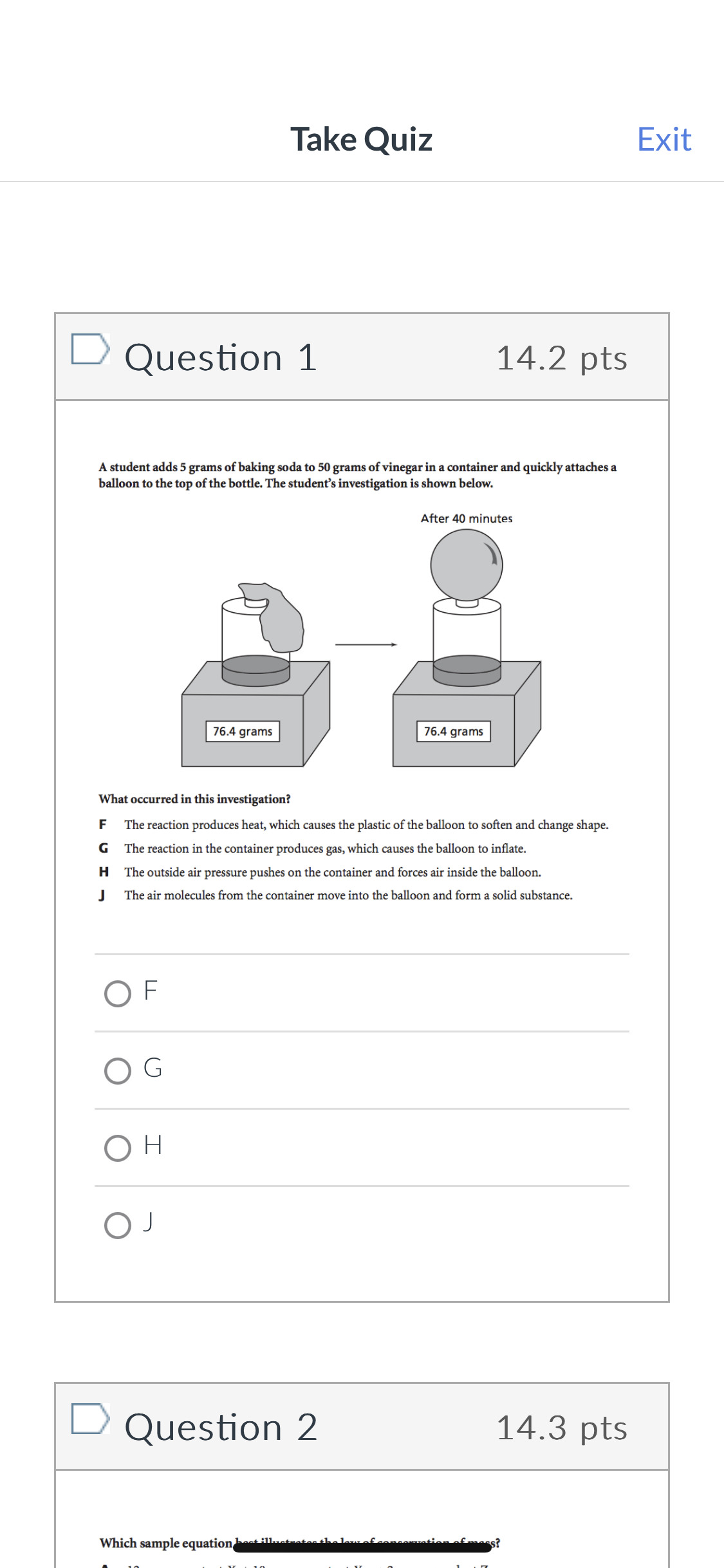 Take Quiz
Exit
Question 1
14.2 pts
A student adds 5 grams of baking soda to 50 grams of vinegar in a container and quickly attaches a
balloon to the top of the bottle. The student's investigation is shown below.
After 40 minutes
76.4 grams
76.4 grams
What occurred in this investigation?
F
The reaction produces heat, which causes the plastic of the balloon to soften and change shape.
G The reaction in the container produces gas, which causes the balloon to inflate.
H The outside air pressure pushes on the container and forces air inside the balloon.
J
The air molecules from the container move into the balloon and form a solid substance.
OF
G
OH
ОЈ
Question 2
14.3 pts
Which sample equation best illustrates thel
onconuation
s?
