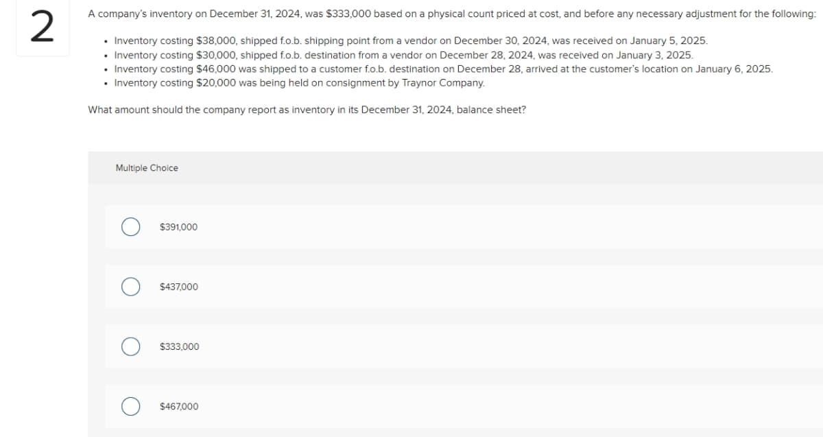 2
A company's inventory on December 31, 2024, was $333,000 based on a physical count priced at cost, and before any necessary adjustment for the following:
• Inventory costing $38,000, shipped f.o.b. shipping point from a vendor on December 30, 2024, was received on January 5, 2025.
• Inventory costing $30,000, shipped f.o.b. destination from a vendor on December 28, 2024, was received on January 3, 2025.
• Inventory costing $46,000 was shipped to a customer f.o.b. destination on December 28, arrived at the customer's location on January 6, 2025.
• Inventory costing $20,000 was being held on consignment by Traynor Company.
What amount should the company report as inventory in its December 31, 2024, balance sheet?
Multiple Choice
$391,000
$437,000
$333,000
$467,000