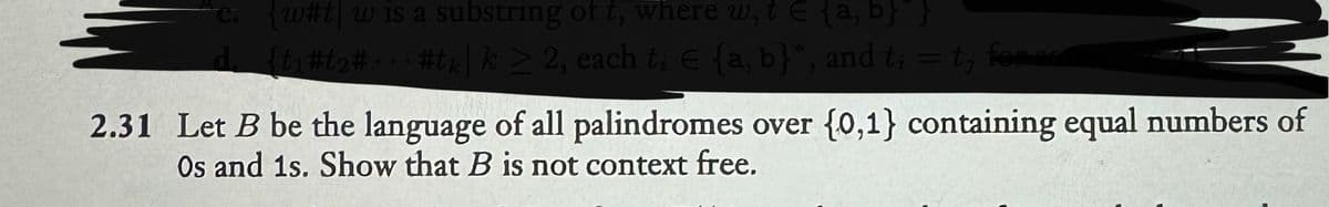 c. w#tw is a substring of t, where w, t = {a, b} }
d. {t1#2##tk| k ≥ 2, each ti E {a, b}*, and t₁ = t; for som
2.31 Let B be the language of all palindromes over {0,1} containing equal numbers of
Os and 1s. Show that B is not context free.