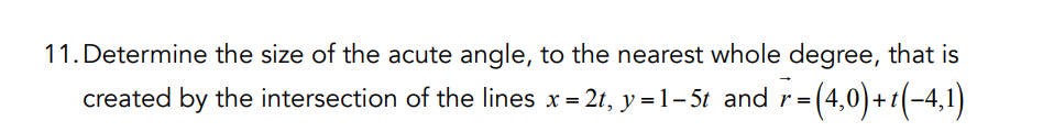 11. Determine the size of the acute angle, to the nearest whole degree, that is
created by the intersection of the lines x = 2t, y=1-5t and r=(4,0)+(-4,1)