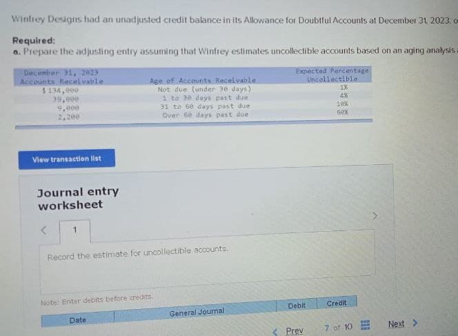 Winfrey Designs had an unadjusted credit balance in its Allowance for Doubtful Accounts at December 31, 2023, o
Required:
a. Prepare the adjusting entry assuming that Winfrey estimates uncollectible accounts based on an aging analysis
December 31, 2023
Accounts Receivable
$134,000
39,000
9.000
2,200
Age of Accounts Receivable
Not due (under 30 days)
1 to 30 days past due
31 to 60 days past due
Over 60 days past due
Expected Percentage
Uncollectible
1%
4%
10%
60%
View transaction list
Journal entry
worksheet
<
1
Record the estimate for uncollectible accounts.
Note: Enter debits before credits.
Date
General Journal
Debit
Credit
<Prev
7 of 10
Next >