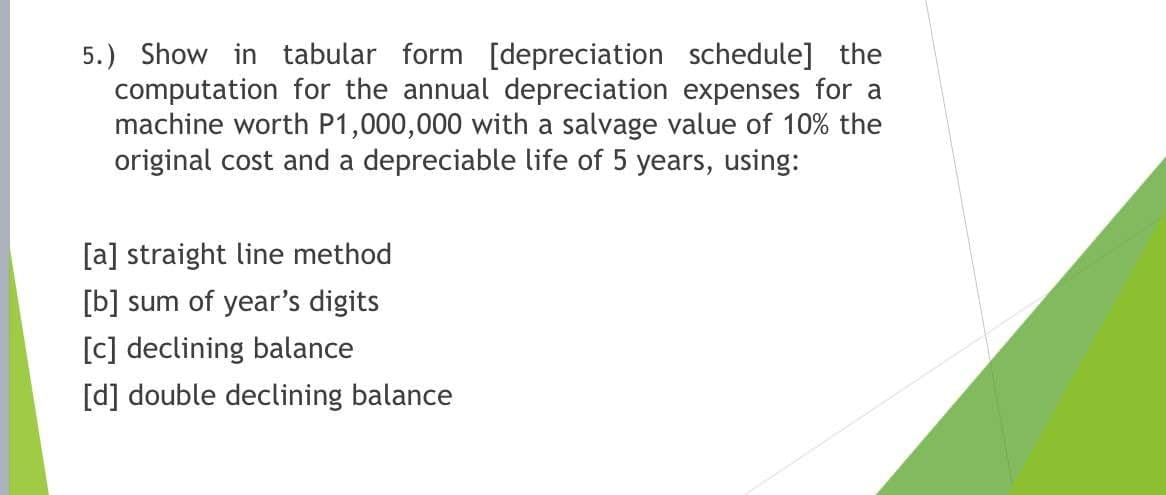 5.) Show in tabular form [depreciation schedule] the
computation for the annual depreciation expenses for a
machine worth P1,000,000 with a salvage value of 10% the
original cost and a depreciable life of 5 years, using:
[a] straight line method
[b] sum of year's digits
[c] declining balance
[d] double declining balance
