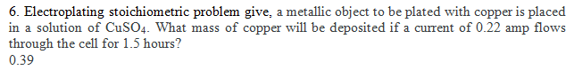 6. Electroplating stoichiometric problem give, a metallic object to be plated with copper is placed
in a solution of CuSO4. What mass of copper will be deposited if a current of 0.22 amp flows
through the cell for 1.5 hours?
0.39
