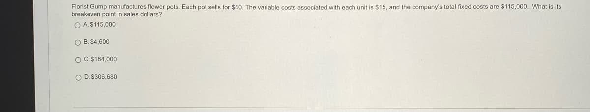 Florist Gump manufactures flower pots. Each pot sells for $40. The variable costs associated with each unit is $15, and the company's total fixed costs are $115,000. What is its
breakeven point in sales dollars?
O A. $115,000
O B. $4,600
O C.$184,000
O D. $306,680
