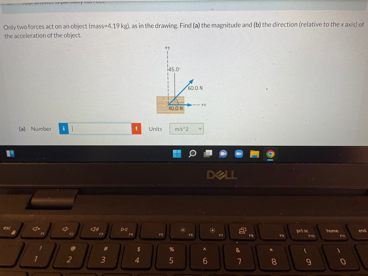 er to partially correct.
Only two forces act on an object (mass=4.19 kg), as in the drawing. Find (a) the magnitude and (b) the direction (relative to the x axis) of
the acceleration of the object.
+y
|
(a) Number i
!
F1
home
end
esc
1
F2
@
2
F3
#
3
DII
F4
$
4
Units
F5
I
145.0
40.0 N
%
5
60.0 N
---+x
m/s^2
F6
DELL
F7
A
6
&
7
F8
*
8
F9
prt sc
(
F10
9
F11
)
O