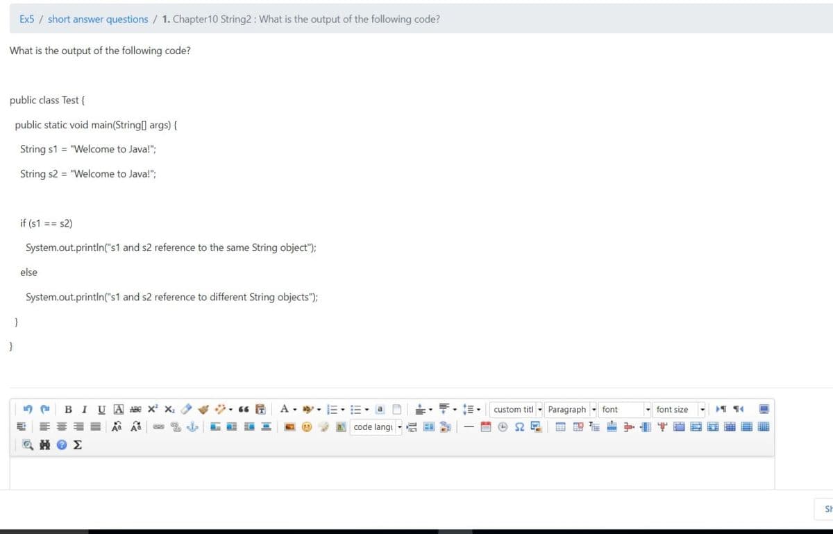 Ex5 / short answer questions / 1. Chapter10 String2: What is the output of the following code?
What is the output of the following code?
public class Test {
public static void main(String] args) {
String s1 = "Welcome to Java!";
String s2 = "Welcome to Java!";
if (s1 == s2)
System.out.println("s1 and s2 reference to the same String object");
else
System.out.println("s1 and s2 reference to different String objects");
}
BIU A ABE X X:
三,=,a D
custom titl - Paragraph - font
- font size
code langi - 2 E
中
SH
