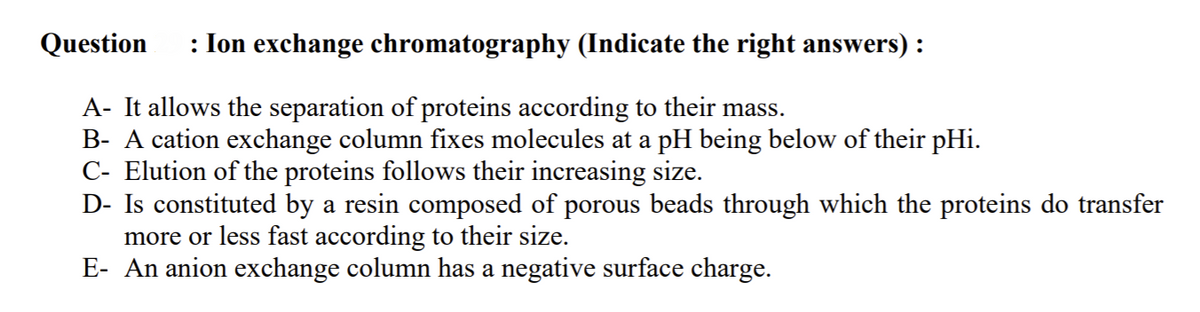 Question
: Ion exchange chromatography (Indicate the right answers) :
A- It allows the separation of proteins according to their mass.
B- A cation exchange column fixes molecules at a pH being below of their pHi.
C- Elution of the proteins follows their increasing size.
D- Is constituted by a resin composed of porous beads through which the proteins do transfer
more or less fast according to their size.
E- An anion exchange column has a negative surface charge.
