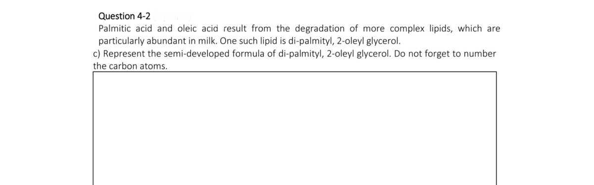 Question 4-2
Palmitic acid and oleic acid result from the degradation of more complex lipids, which are
particularly abundant in milk. One such lipid is di-palmityl, 2-oleyl glycerol.
c) Represent the semi-developed formula of di-palmityl, 2-oleyl glycerol. Do not forget to number
the carbon atoms.
