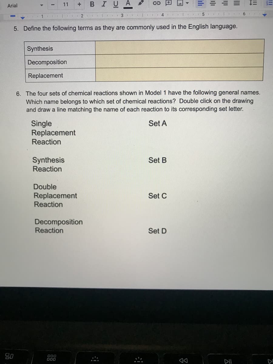 Arial
11
BIUA
2
5. Define the following terms as they are commonly used in the English language.
Synthesis
Decomposition
Replacement
6. The four sets of chemical reactions shown in Model 1 have the following general names.
Which name belongs to which set of chemical reactions? Double click on the drawing
and draw a line matching the name of each reaction to its corresponding set letter.
Set A
Single
Replacement
Reaction
Synthesis
Reaction
Set B
Double
Replacement
Reaction
Set C
Decomposition
Reaction
Set D
000
D00
DII
DE
II
日
