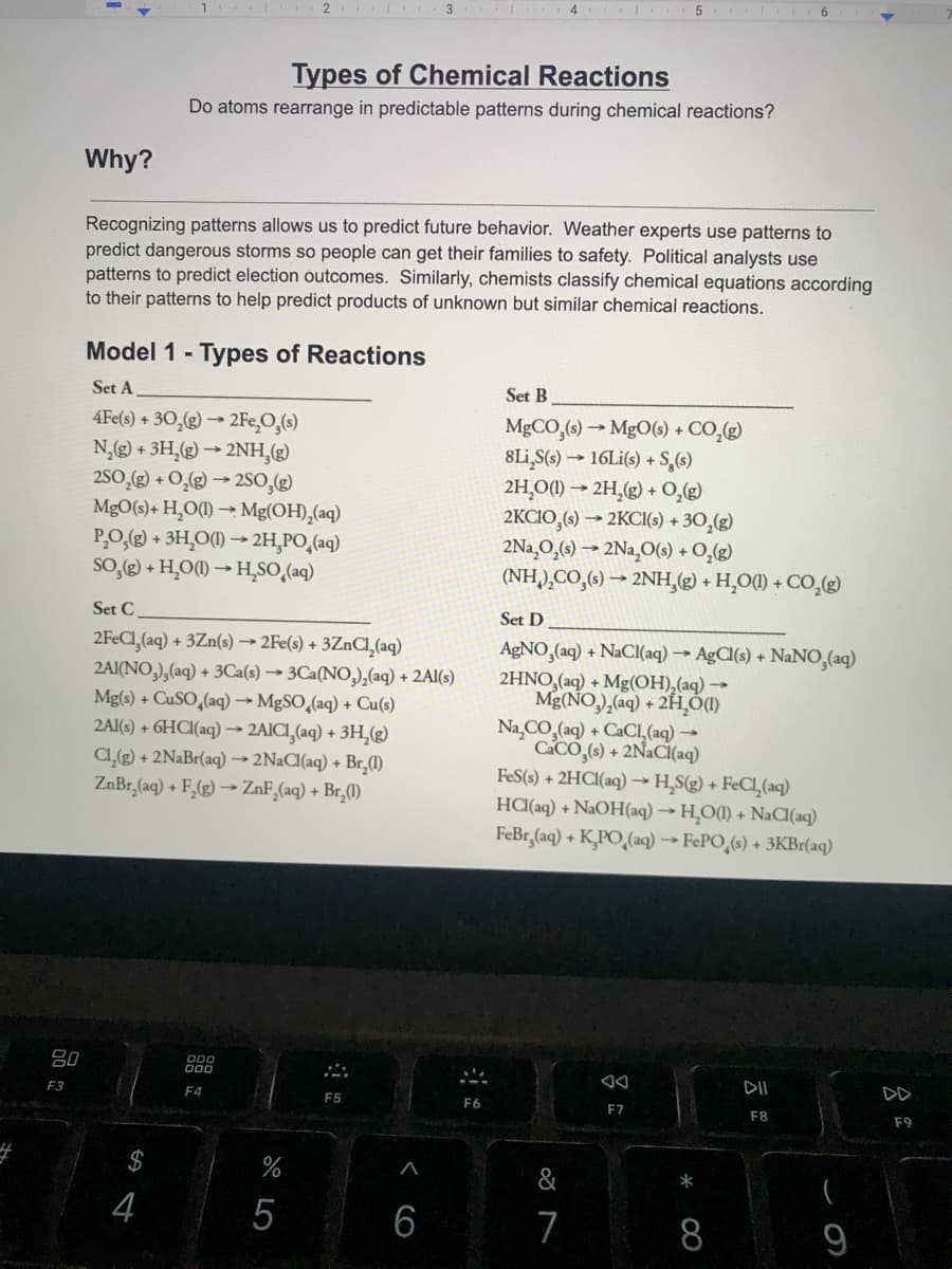 2 3.
4 5 6
Types of Chemical Reactions
Do atoms rearrange in predictable patterns during chemical reactions?
Why?
Recognizing patterns allows us to predict future behavior. Weather experts use patterns to
predict dangerous storms so people can get their families to safety. Political analysts use
patterns to predict election outcomes. Similarly, chemists classify chemical equations according
to their patterns to help predict products of unknown but similar chemical reactions.
Model 1 - Types of Reactions
Set A
Set B
4Fe(s) + 30,(g) → 2FE̟O,(s)
N,g) + 3H,(g) → 2NH,(g)
2SO,) + O,g) → 2SO,(g)
MgO(s)+ H¸O(1) → Mg(OH),(aq)
P,O,(g) + 3H,O(1) → 2H,PO,(aq)
So,(g) + H,O(1) → H,SO,(aq)
MgCO,(s) → MgO(s) + CO,(g)
8Li,S(s) → 16L¡(s) + S,(s)
2H,O(1) → 2H,(g) + O,()
2KCIO,(6) → 2KCI(s) + 30,(g)
2Na¸O,(s) → 2Na,0(s) + O,(g)
(NH),CO,(6) → 2NH,(g) + H,O() + CO,2)
Set C
Set D
2FECI,(aq) + 3Zn(s) → 2Fe(s) + 3ZnCl,(aq)
2AI(NO,),(aq) + 3Ca(s) → 3Ca(NO,),(aq) + 2Al(s)
Mg(s) + CuSO,(aq) → MgSO,(aq) + Cu(s)
2AI(s) + 6HCI(aq) → 2AICI,(aq) + 3H,g)
C@) + 2N&B1(aq) → 2NACI(aq) + Br,(1)
ZnBr,(aq) + F,(g) –→ ZnF,(aq) + Br,(1)
AGNO,(aq) + NaCI(aq) → AgCl(s) + NaNO,(aq)
2HNO,(aq) + Mg(OH),(aq) →
Mg(NO,),(aq) + 2H)
Na,CO,(aq) + CACL (aq) →
CACO,(s) + 2N2CI(aq)
FeS(s) + 2HCI(aq) –→H,S(g) + FeCl,(aq)
HCI(aq) + NaOH(aq) -→ H,O(1) + NaC(aq)
FeBr,(aq) + K,PO,(aq) -→ FEPO,(s) + 3KB1(aq)
80
D00
F3
F4
DII
DD
F5
F6
F7
F8
F9
&
*
4
5
7
9
< cO
