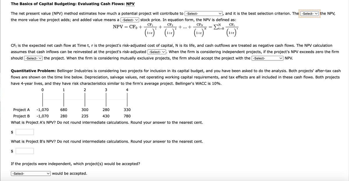 The Basics of Capital Budgeting: Evaluating Cash Flows: NPV
The net present value (NPV) method estimates how much a potential project will contribute to [-Select-
and it is the best selection criterion. The -Select-the NPV,
the more value the project adds; and added value means a -Select- stock price. In equation form, the NPV is defined as:
CF1
CF₂
CFN
N CFt
NPV = CFO +
+
+
2
N
t=0
(1+r)
(1+1)^
(1+x)
Project A
Project B
CFt is the expected net cash flow at Time t, r is the project's risk-adjusted cost of capital, N is its life, and cash outflows are treated as negative cash flows. The NPV calculation
assumes that cash inflows can be reinvested at the project's risk-adjusted [-Select- When the firm is considering independent projects, if the project's NPV exceeds zero the firm
should -Select- the project. When the firm is considering mutually exclusive projects, the firm should accept the project with the -Select-
✓ NPV.
2
$
Quantitative Problem: Bellinger Industries is considering two projects for inclusion in its capital budget, and you have been asked to do the analysis. Both projects' after-tax cash
flows are shown on the time line below. Depreciation, salvage values, net operating working capital requirements, and tax effects are all included in these cash flows. Both projects
have 4-year lives, and they have risk characteristics similar to the firm's average project. Bellinger's WACC is 10%.
0
1
4
3
-1,070
-1,070
680
280
What is Project A's NPV? Do not round intermediate calculations. Round your answer to the nearest cent.
300
235
-Select-
1
280
430
+
330
780
1+r
If the projects were independent, which project(s) would be accepted?
would be accepted.
What is Project B's NPV? Do not round intermediate calculations. Round your answer to the nearest cent.
=
t