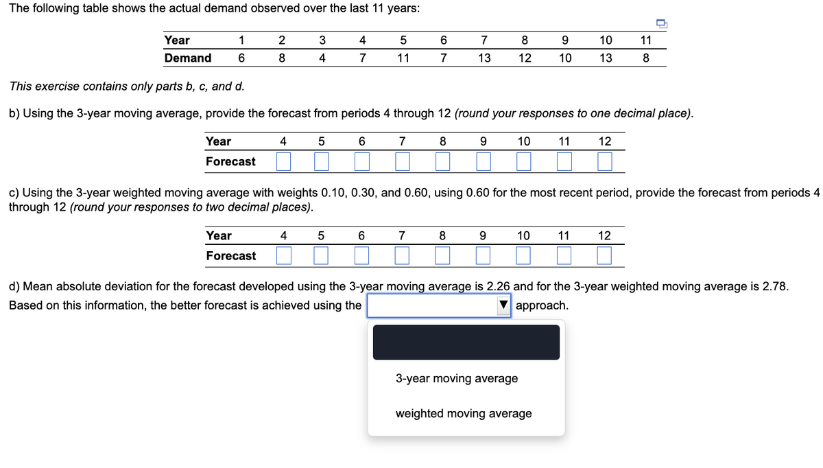 The following table shows the actual demand observed over the last 11 years:
1
Year
Demand 6
2
8
Year
Forecast
3
4
4
4
7
5
6
5
11
6
7
6
7
This exercise contains only parts b, c, and d.
b) Using the 3-year moving average, provide the forecast from periods 4 through 12 (round your responses to one decimal place).
4 5
12
Year
Forecast
7
8
7
13
8
9
8
12
c) Using the 3-year weighted moving average with weights 0.10, 0.30, and 0.60, using 0.60 for the most recent period, provide the forecast from periods 4
through 12 (round your responses to two decimal places).
9
10
10
9
10
3-year moving average
10
13
11
weighted moving average
11
8
O
11 12
d) Mean absolute deviation for the forecast developed using the 3-year moving average is 2.26 and for the 3-year weighted moving average is 2.78.
Based on this information, the better forecast is achieved using the
▼approach.