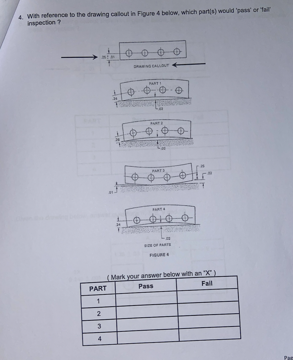 4. With reference to the drawing callout in Figure 4 below, which part(s) would 'pass' or 'fail'
inspection ?
25 t.01
DRAWING CALLOUT
PART 1
.24
FART
PART 2
.26
.25
PART 3
.02
.01
PART 4
o dwing bel
24
.02
SIZE OF PARTS
FIGURE 4
Mark your answer below with an “X"
PART
Pass
Fail
1
4
Pag
