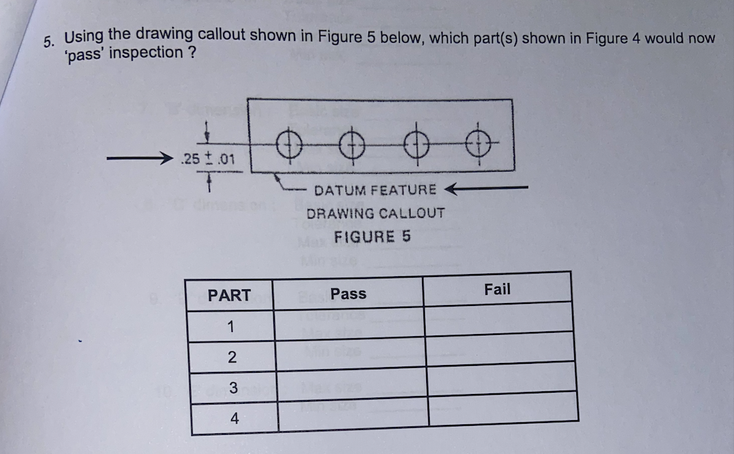 6 Using the drawing callout shown in Figure 5 below, which part(s) shown in Figure 4 would now
'pass' inspection ?
.25 t.01
DATUM FEATURE
DRAWING CALLOUT
Max FIGURE 5
PART
Pass
Fail
1
2
3
4
