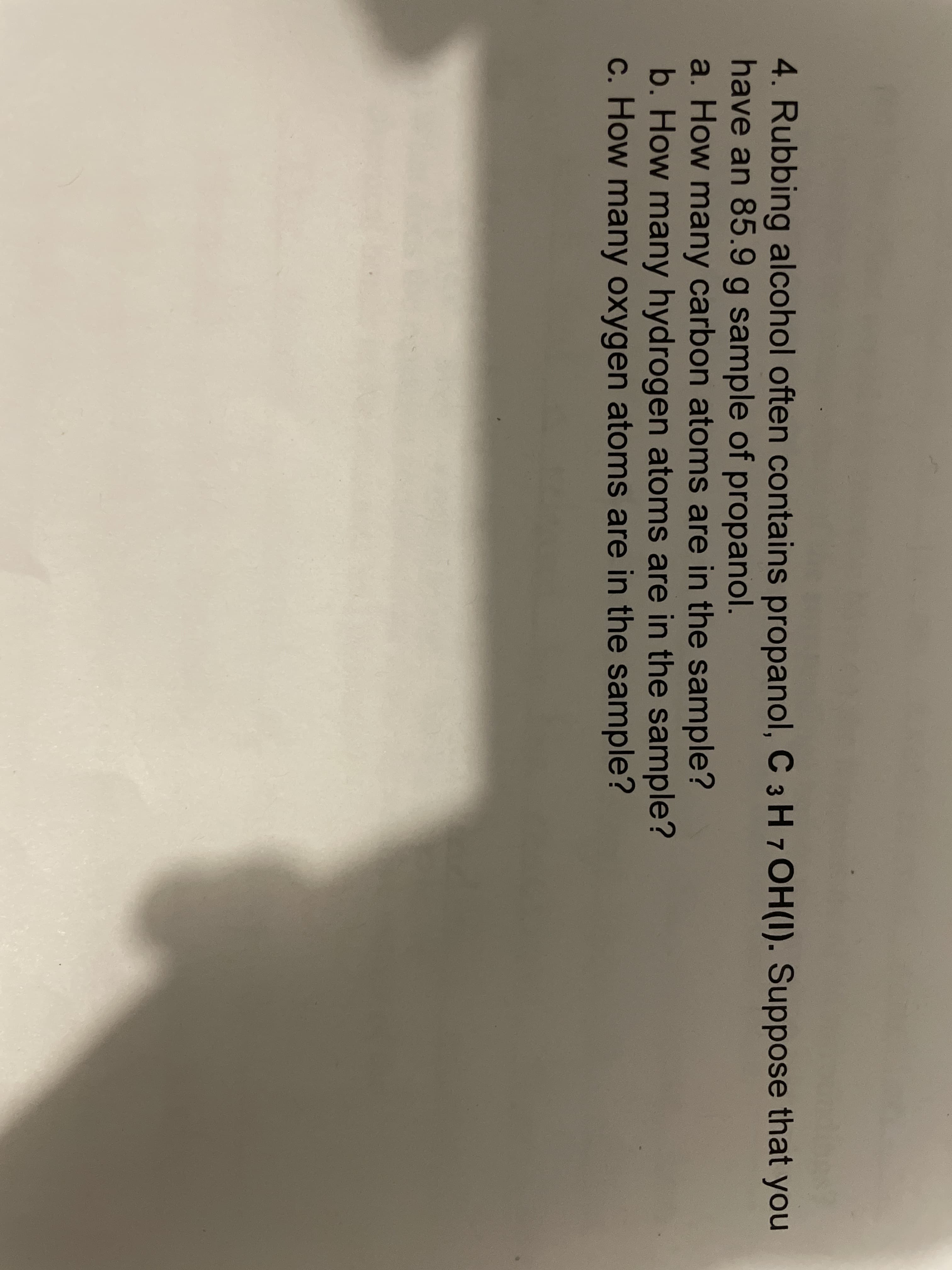 4. Rubbing alcohol often contains propanol, C 3 H 7 OH(I). Suppose that you
have an 85.9 g sample of propanol.
a. How many carbon atoms are in the sample?
b. How many hydrogen atoms are in the sample?
c. How many oxygen atoms are in the sample?
