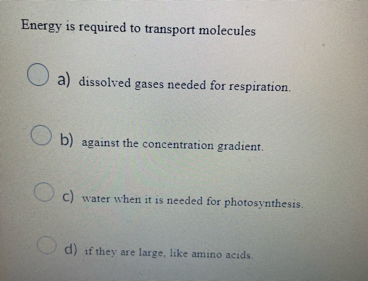 Energy is required to transport molecules
a dissolved gases needed for respiration.
b) against the concentration gradient.
c) water when it is needed for photosynthesis.
d) if they are large, like amino acids.