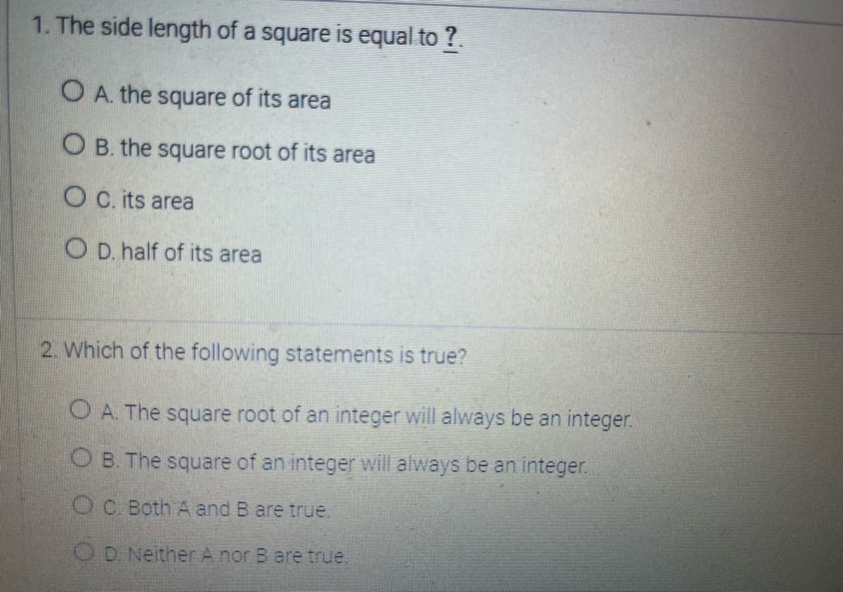 1. The side length of a square is equal to ?.
O A. the square of its area
OB. the square root of its area
OC. its area
OD. half of its area
2. Which of the following statements is true?
OA. The square root of an integer will always be an integer.
OB. The square of an integer will always be an integer.
OC. Both A and B are true.
OD. Neither A nor B are true.
