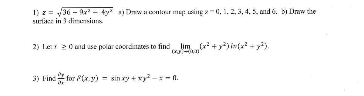 1) z = √√√36-9x² - 4y² a) Draw a contour map using z = 0, 1, 2, 3, 4, 5, and 6. b) Draw the
surface in 3 dimensions.
2) Let r ≥ 0 and use polar coordinates to find
lim (x² + y²) In (x² + y²).
(x,y) →(0,0)
ду
3) Find for F(x, y) = sin xy + ¹у² - x = 0.
əx