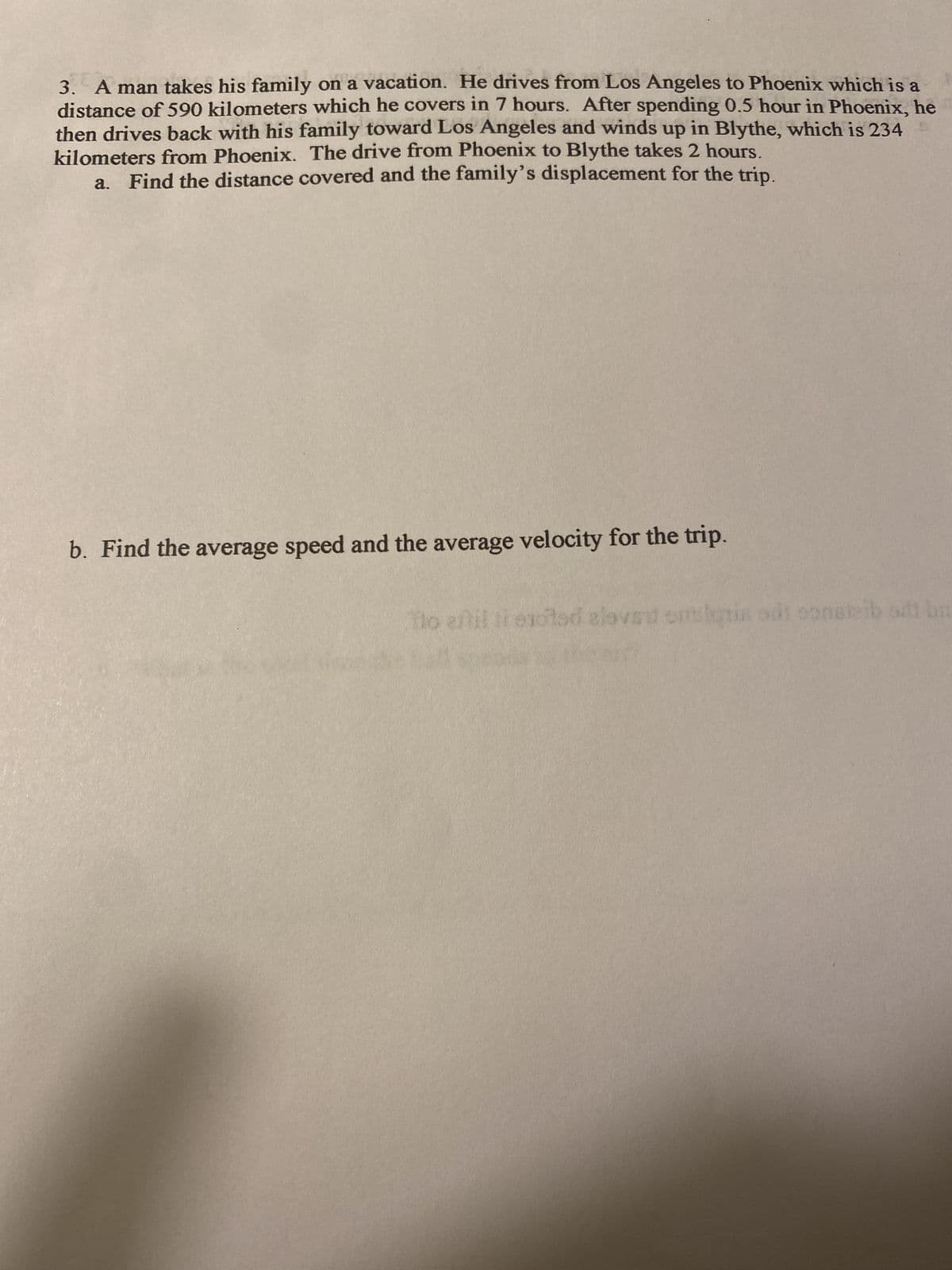 3. A man takes his family on a vacation. He drives from Los Angeles to Phoenix which is a
distance of 590 kilometers which he covers in 7 hours. After spending 0.5 hour in Phoenix, he
then drives back with his family toward Los Angeles and winds up in Blythe, which is 234
kilometers from Phoenix. The drive from Phoenix to Blythe takes 2 hours.
a. Find the distance covered and the family's displacement for the trip.
b. Find the average speed and the average velocity for the trip.
Ito afil i evoted alovat sitslutin odt oonsteib sdt ba
on