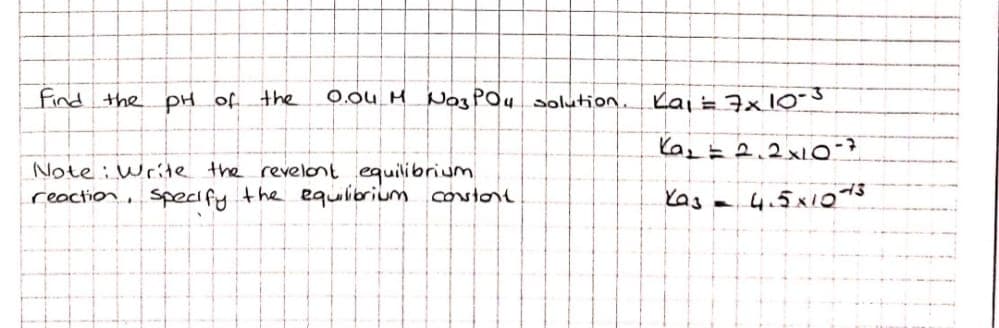 find the pH of the
0.ou H Na3POu olution.
Kai =7x10-3
Note : Write the revelont equilibrium
reaction, specify the equibrium cotore
Yas -
4.5x1013
