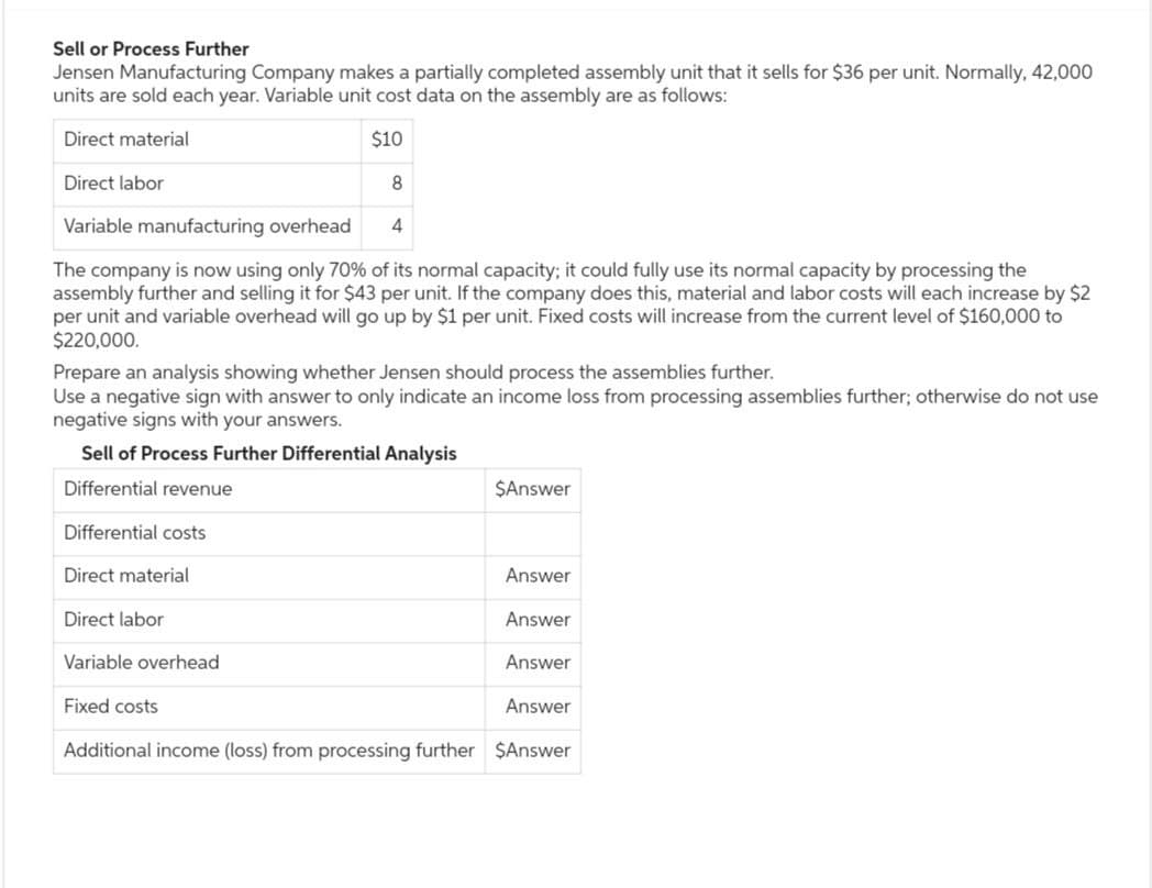 Sell or Process Further
Jensen Manufacturing Company makes a partially completed assembly unit that it sells for $36 per unit. Normally, 42,000
units are sold each year. Variable unit cost data on the assembly are as follows:
Direct material
Direct labor
$10
8
Variable manufacturing overhead
4
The company is now using only 70% of its normal capacity; it could fully use its normal capacity by processing the
assembly further and selling it for $43 per unit. If the company does this, material and labor costs will each increase by $2
per unit and variable overhead will go up by $1 per unit. Fixed costs will increase from the current level of $160,000 to
$220,000.
Prepare an analysis showing whether Jensen should process the assemblies further.
Use a negative sign with answer to only indicate an income loss from processing assemblies further; otherwise do not use
negative signs with your answers.
Sell of Process Further Differential Analysis
Differential revenue
Differential costs
Direct material
Direct labor
Variable overhead
Fixed costs
$Answer
Answer
Answer
Answer
Answer
Additional income (loss) from processing further $Answer