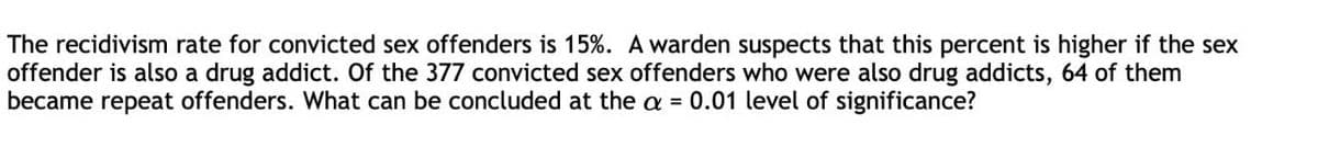 The recidivism rate for convicted sex offenders is 15%. A warden suspects that this percent is higher if the sex
offender is also a drug addict. Of the 377 convicted sex offenders who were also drug addicts, 64 of them
became repeat offenders. What can be concluded at the a = 0.01 level of significance?