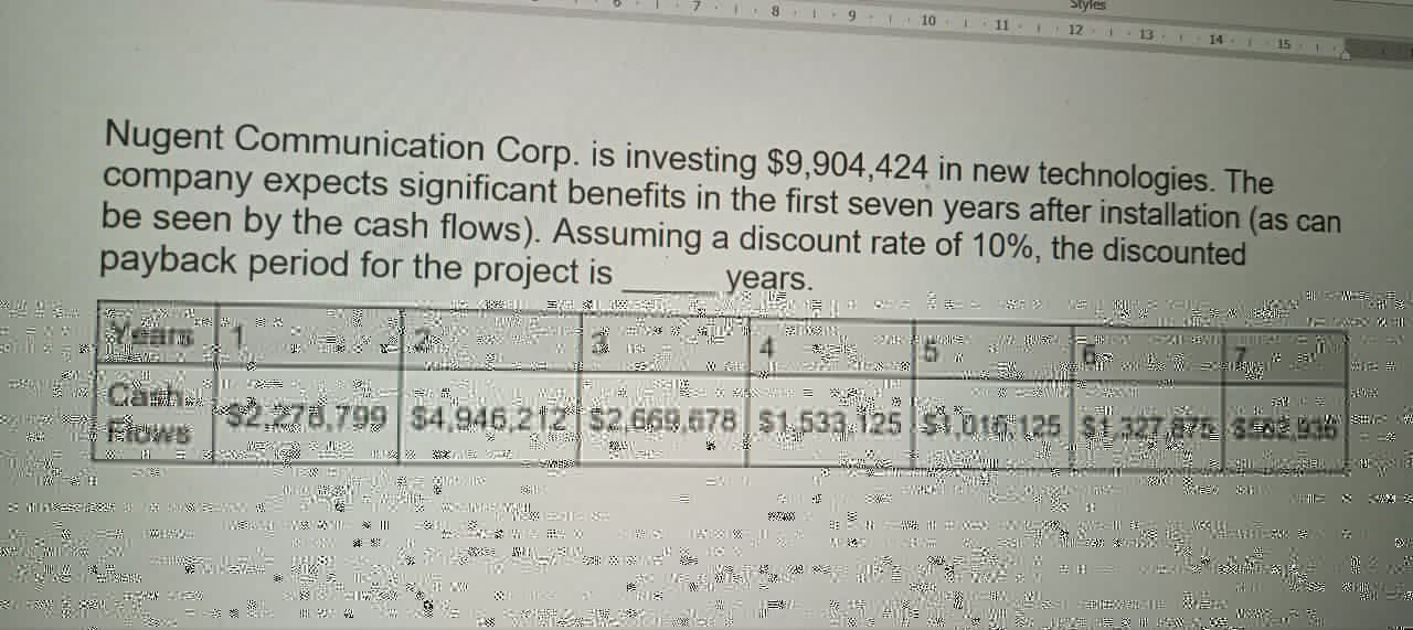 Styles
9
10
11 1
12
13
14
15
Nugent Communication Corp. is investing $9,904,424 in new technologies. The
company expects significant benefits in the first seven years after installation (as can
be seen by the cash flows). Assuming a discount rate of 10%, the discounted
payback period for the project is
years.
2
4
Camb
$2.278.799 $4.946,212 $2.669 678 $1,533 125 $1,016, 125 $127,7842930
勿
你
|||