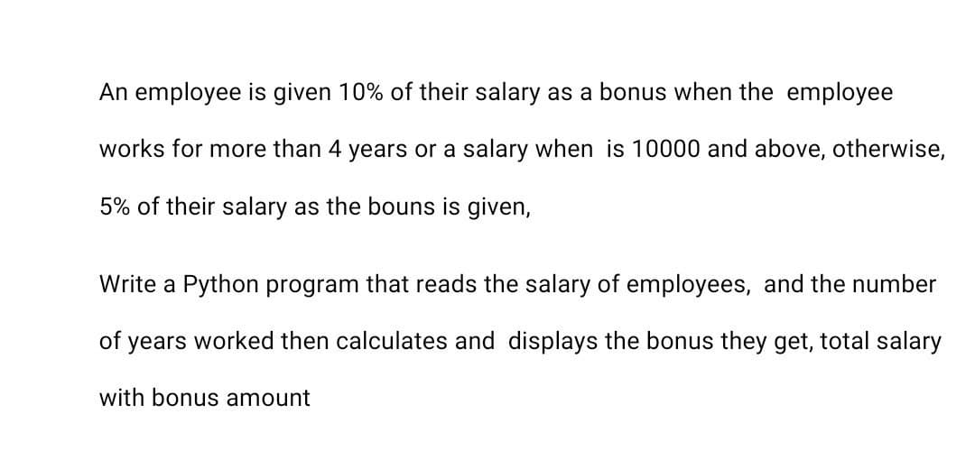 An employee is given 10% of their salary as a bonus when the employee
works for more than 4 years or a salary when is 10000 and above, otherwise,
5% of their salary as the bouns is given,
Write a Python program that reads the salary of employees, and the number
of years worked then calculates and displays the bonus they get, total salary
with bonus amount
