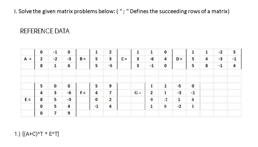 I. Solve the given matrix problems below: ( ";" Defines the succeeding rows of a matrix)
REFERENCE DATA
-1
1
2
1
1
1
-2
5
A =
-2
-3
B =
5
3
C=
3
-6
4
D=
5
4
-3
-1
1
6
-5
3
-1
5
8
-1
4
5
5
9
1
1
-5
4
3
-6
F =
4
G=
1
-3
-1
E =
8
5
-3
2
-2
1
-1
4
-2
1
7
9.
1.) [(A+C)^T * E^T]
