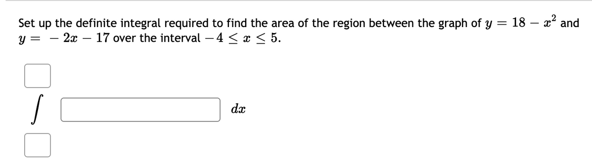 Set up the definite integral required to find the area of the region between the graph of y = 18 – x² and
y =
- 2x – 17 over the interval – 4 < x < 5.
dx
