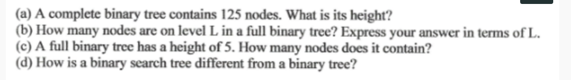 (a) A complete binary tree contains 125 nodes. What is its height?
(b) How many nodes are on level L in a full binary tree? Express your answer in terms of L.
(c) A full binary tree has a height of 5. How many nodes does it contain?
(d) How is a binary search tree different from a binary tree?