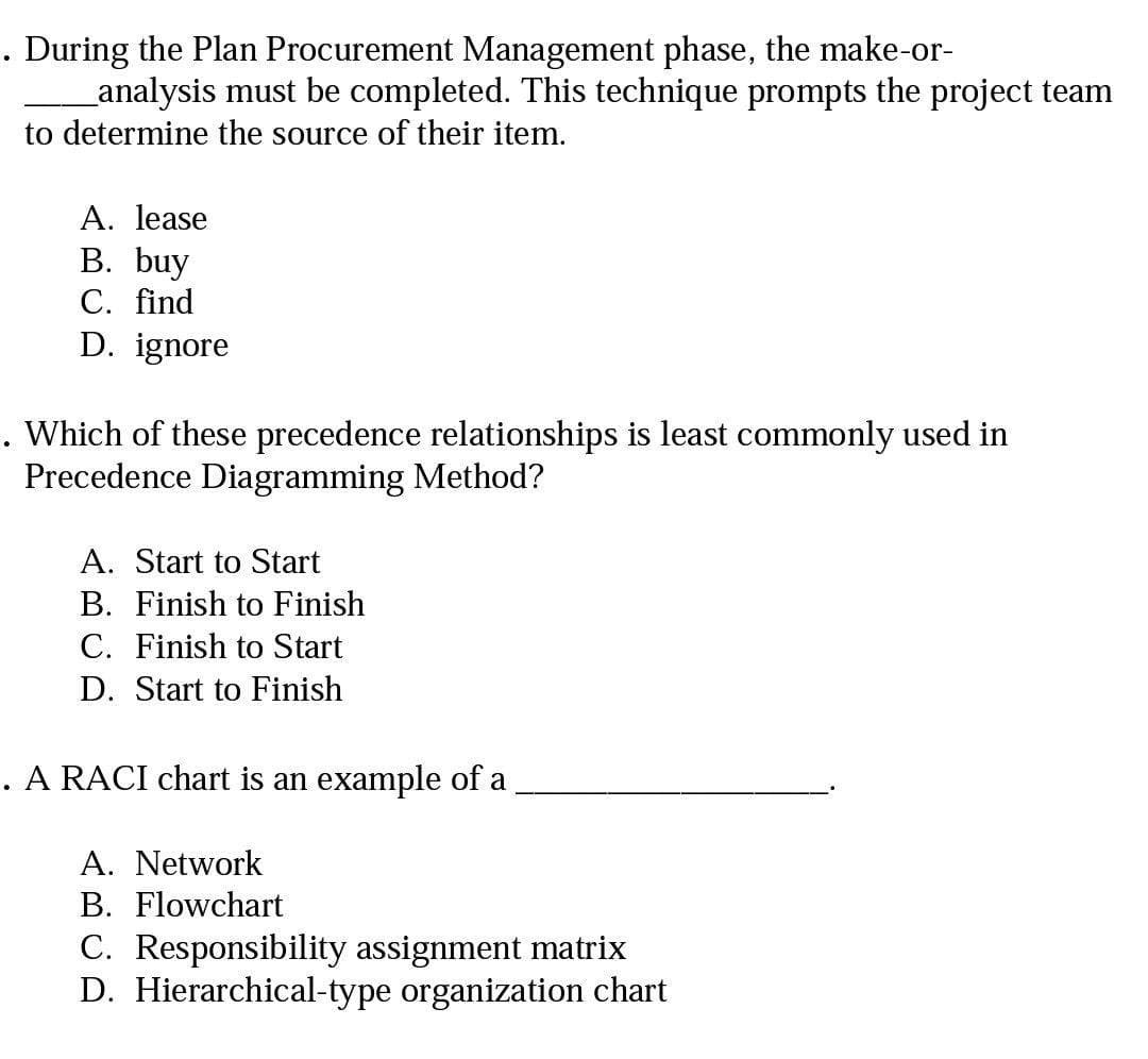 . During the Plan Procurement Management phase, the make-or-
_analysis must be completed. This technique prompts the project team
to determine the source of their item.
A. lease
B. buy
С. find
D. ignore
. Which of these precedence relationships is least commonly used in
Precedence Diagramming Method?
A. Start to Start
B. Finish to Finish
C. Finish to Start
D. Start to Finish
A RACI chart is an example of a
A. Network
B. Flowchart
C. Responsibility assignment matrix
D. Hierarchical-type organization chart
