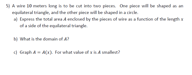 A wire 10 meters long is to be cut into two pieces. One piece will be shaped as an
equilateral triangle, and the other piece will be shaped in a circle.
a) Express the total area A enclosed by the pieces of wire as a function of the length x
of a side of the equilateral triangle.
b) What is the domain of A?
c) Graph A = A(x). For what value of x is A smallest?
