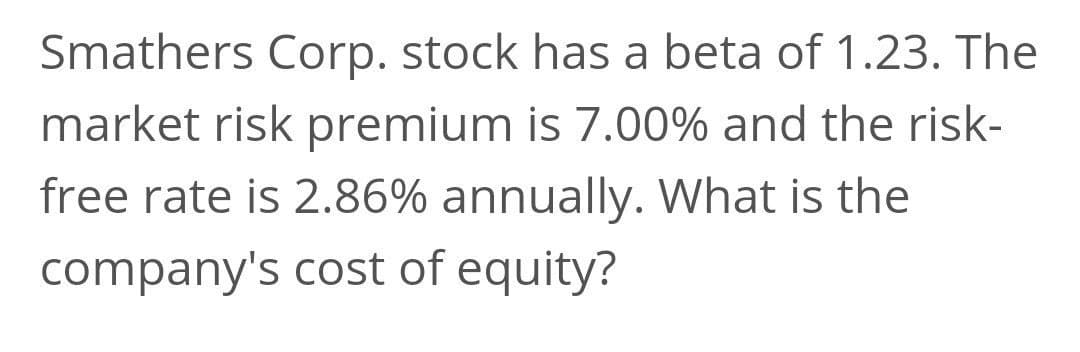Smathers Corp. stock has a beta of 1.23. The
market risk premium is 7.00% and the risk-
free rate is 2.86% annually. What is the
company's cost of equity?
